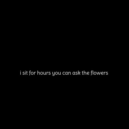 i sit for hours you can ask the flowers